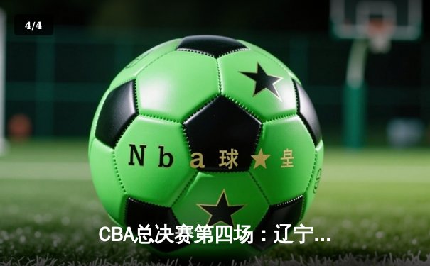 CBA总决赛第四场：辽宁逆转广东夺赛点 郭艾伦砍下33分创纪录 - 4