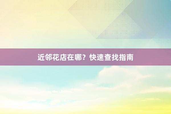 近邻花店在哪？快速查找指南